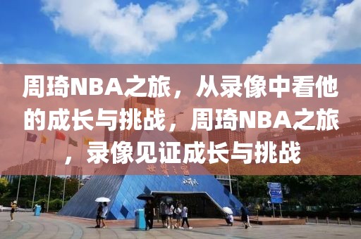 周琦NBA之旅，从录像中看他的成长与挑战，周琦NBA之旅，录像见证成长与挑战-第1张图片-98直播吧