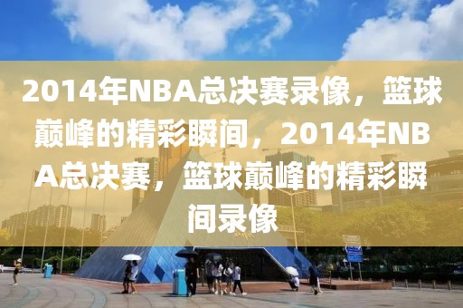 2014年NBA总决赛录像，篮球巅峰的精彩瞬间，2014年NBA总决赛，篮球巅峰的精彩瞬间录像-第1张图片-98直播吧