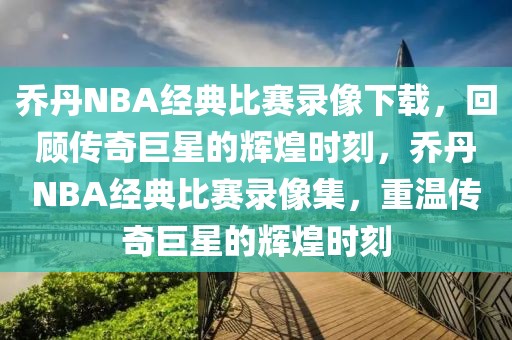 乔丹NBA经典比赛录像下载，回顾传奇巨星的辉煌时刻，乔丹NBA经典比赛录像集，重温传奇巨星的辉煌时刻-第1张图片-98直播吧