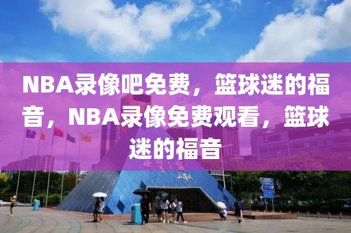 NBA录像吧免费，篮球迷的福音，NBA录像免费观看，篮球迷的福音-第1张图片-98直播吧