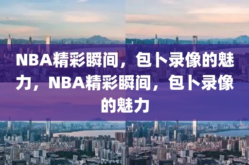 NBA精彩瞬间，包卜录像的魅力，NBA精彩瞬间，包卜录像的魅力-第1张图片-98直播吧