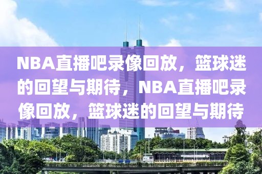 NBA直播吧录像回放，篮球迷的回望与期待，NBA直播吧录像回放，篮球迷的回望与期待-第1张图片-98直播吧