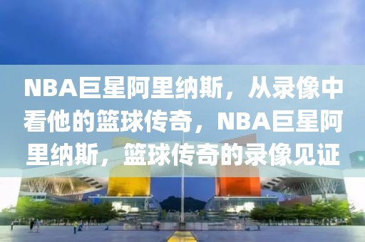 NBA巨星阿里纳斯，从录像中看他的篮球传奇，NBA巨星阿里纳斯，篮球传奇的录像见证-第1张图片-98直播吧