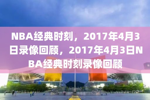 NBA经典时刻，2017年4月3日录像回顾，2017年4月3日NBA经典时刻录像回顾-第1张图片-98直播吧