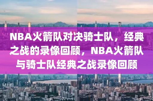 NBA火箭队对决骑士队，经典之战的录像回顾，NBA火箭队与骑士队经典之战录像回顾-第1张图片-98直播吧