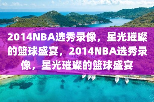 2014NBA选秀录像，星光璀璨的篮球盛宴，2014NBA选秀录像，星光璀璨的篮球盛宴-第1张图片-98直播吧