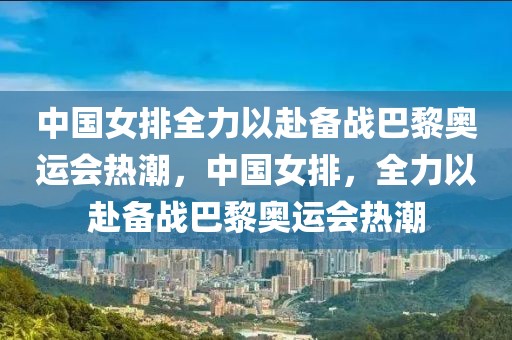 中国女排全力以赴备战巴黎奥运会热潮，中国女排，全力以赴备战巴黎奥运会热潮-第1张图片-98直播吧