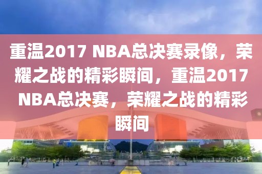 重温2017 NBA总决赛录像，荣耀之战的精彩瞬间，重温2017 NBA总决赛，荣耀之战的精彩瞬间-第1张图片-98直播吧