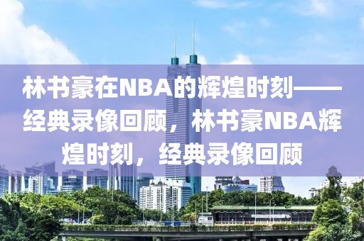 林书豪在NBA的辉煌时刻——经典录像回顾，林书豪NBA辉煌时刻，经典录像回顾-第1张图片-98直播吧