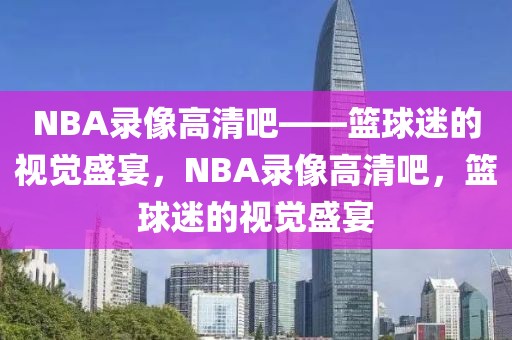 NBA录像高清吧——篮球迷的视觉盛宴，NBA录像高清吧，篮球迷的视觉盛宴-第1张图片-98直播吧