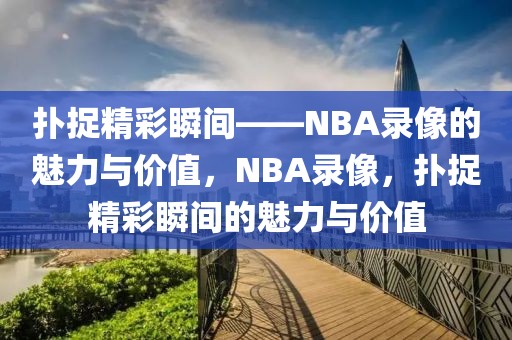 扑捉精彩瞬间——NBA录像的魅力与价值，NBA录像，扑捉精彩瞬间的魅力与价值-第1张图片-98直播吧