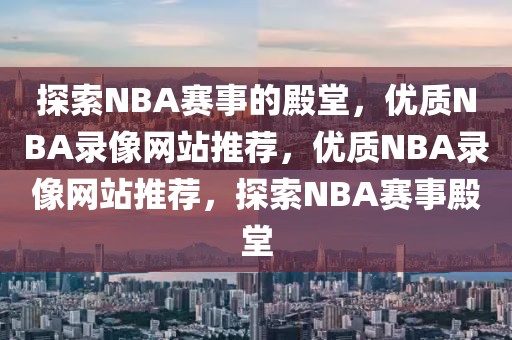 探索NBA赛事的殿堂，优质NBA录像网站推荐，优质NBA录像网站推荐，探索NBA赛事殿堂-第1张图片-98直播吧