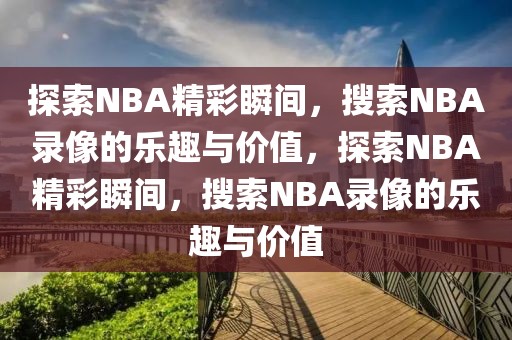 探索NBA精彩瞬间，搜索NBA录像的乐趣与价值，探索NBA精彩瞬间，搜索NBA录像的乐趣与价值-第1张图片-98直播吧