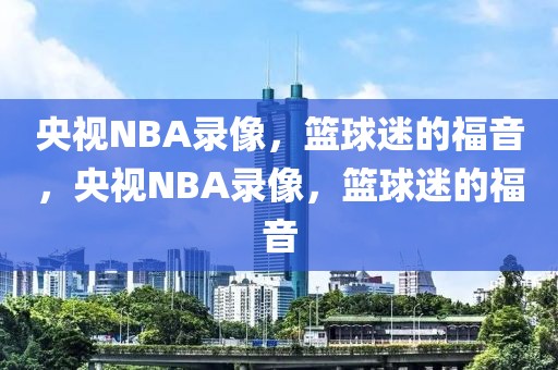 央视NBA录像，篮球迷的福音，央视NBA录像，篮球迷的福音-第1张图片-98直播吧