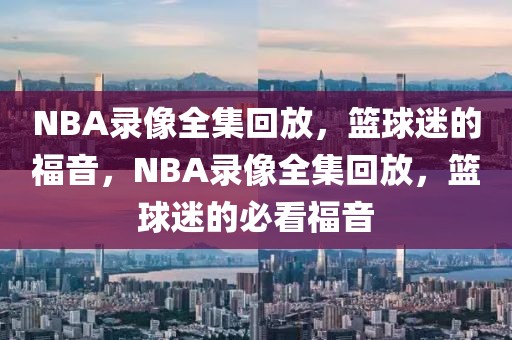 NBA录像全集回放，篮球迷的福音，NBA录像全集回放，篮球迷的必看福音-第1张图片-98直播吧