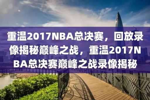 重温2017NBA总决赛，回放录像揭秘巅峰之战，重温2017NBA总决赛巅峰之战录像揭秘-第1张图片-98直播吧