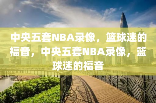 中央五套NBA录像，篮球迷的福音，中央五套NBA录像，篮球迷的福音-第1张图片-98直播吧