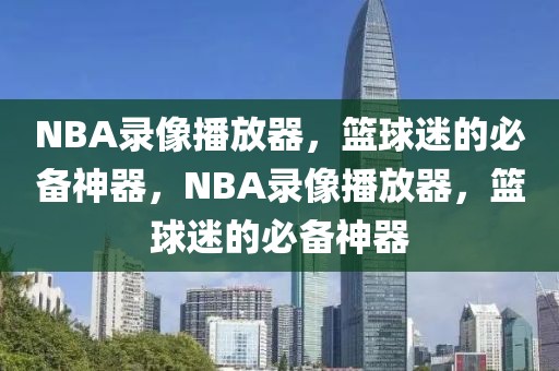 NBA录像播放器，篮球迷的必备神器，NBA录像播放器，篮球迷的必备神器-第1张图片-98直播吧