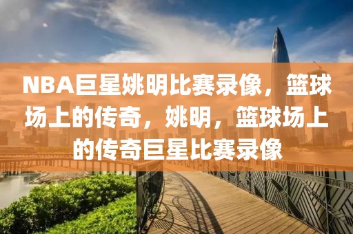 NBA巨星姚明比赛录像，篮球场上的传奇，姚明，篮球场上的传奇巨星比赛录像-第1张图片-98直播吧