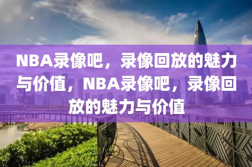 NBA录像吧，录像回放的魅力与价值，NBA录像吧，录像回放的魅力与价值-第1张图片-98直播吧