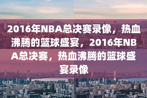 2016年NBA总决赛录像，热血沸腾的篮球盛宴，2016年NBA总决赛，热血沸腾的篮球盛宴录像-第1张图片-98直播吧