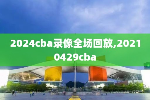 2024cba录像全场回放,20210429cba-第1张图片-98直播吧