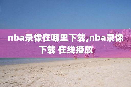 nba录像在哪里下载,nba录像下载 在线播放-第1张图片-98直播吧