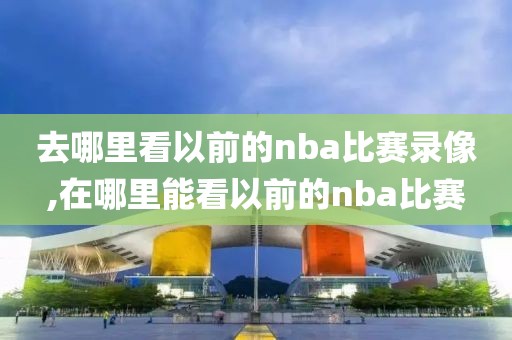 去哪里看以前的nba比赛录像,在哪里能看以前的nba比赛-第1张图片-98直播吧