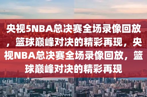 央视5NBA总决赛全场录像回放，篮球巅峰对决的精彩再现，央视NBA总决赛全场录像回放，篮球巅峰对决的精彩再现-第1张图片-98直播吧