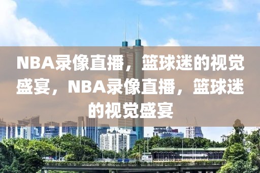 NBA录像直播，篮球迷的视觉盛宴，NBA录像直播，篮球迷的视觉盛宴-第1张图片-98直播吧