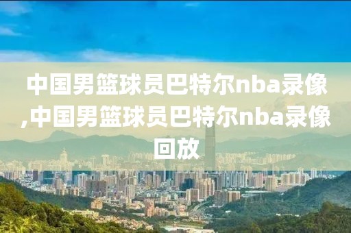 中国男篮球员巴特尔nba录像,中国男篮球员巴特尔nba录像回放-第1张图片-98直播吧