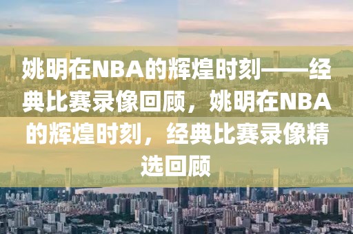 姚明在NBA的辉煌时刻——经典比赛录像回顾，姚明在NBA的辉煌时刻，经典比赛录像精选回顾-第1张图片-98直播吧