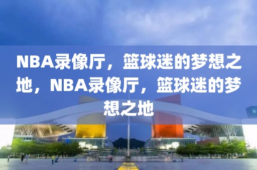 NBA录像厅，篮球迷的梦想之地，NBA录像厅，篮球迷的梦想之地-第1张图片-98直播吧