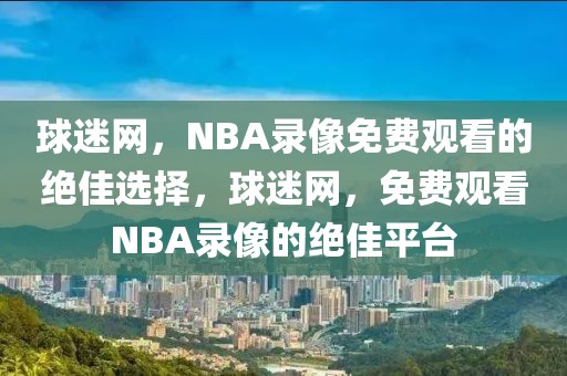 球迷网，NBA录像免费观看的绝佳选择，球迷网，免费观看NBA录像的绝佳平台-第1张图片-98直播吧