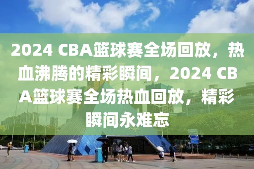 2024 CBA篮球赛全场回放，热血沸腾的精彩瞬间，2024 CBA篮球赛全场热血回放，精彩瞬间永难忘-第1张图片-98直播吧