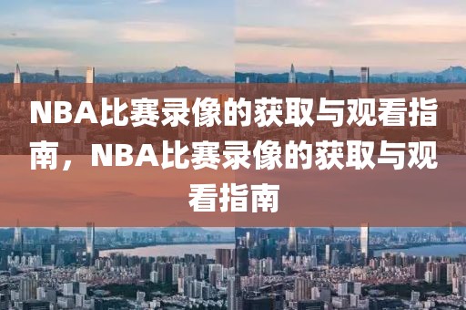 NBA比赛录像的获取与观看指南，NBA比赛录像的获取与观看指南-第1张图片-98直播吧