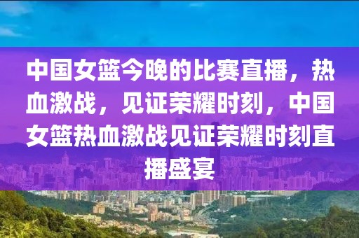 中国女篮今晚的比赛直播，热血激战，见证荣耀时刻，中国女篮热血激战见证荣耀时刻直播盛宴-第1张图片-98直播吧