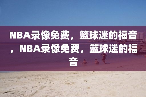 NBA录像免费，篮球迷的福音，NBA录像免费，篮球迷的福音-第1张图片-98直播吧