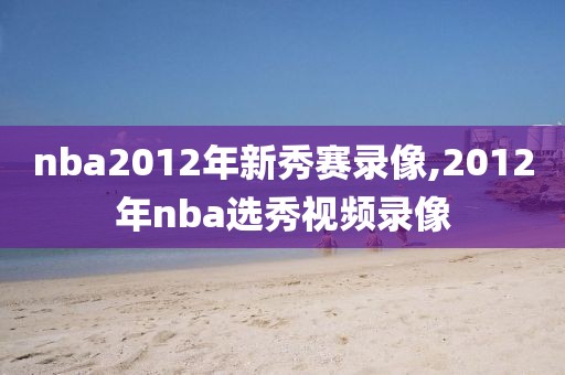 nba2012年新秀赛录像,2012年nba选秀视频录像-第1张图片-98直播吧