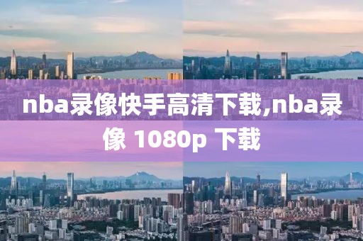 nba录像快手高清下载,nba录像 1080p 下载-第1张图片-98直播吧