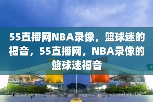 55直播网NBA录像，篮球迷的福音，55直播网，NBA录像的篮球迷福音-第1张图片-98直播吧