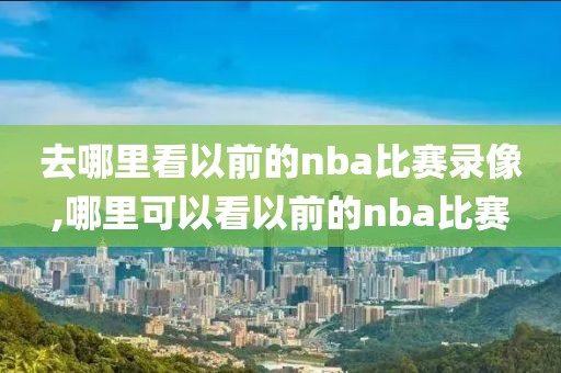 去哪里看以前的nba比赛录像,哪里可以看以前的nba比赛-第1张图片-98直播吧