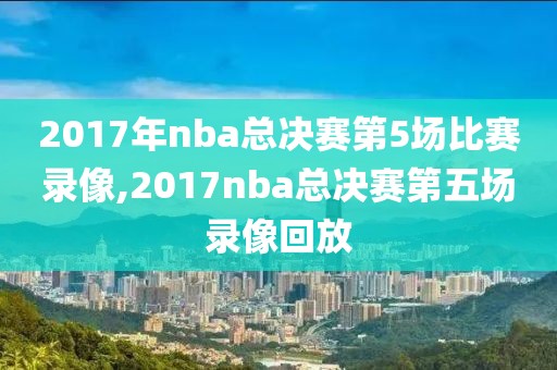 2017年nba总决赛第5场比赛录像,2017nba总决赛第五场录像回放-第1张图片-98直播吧