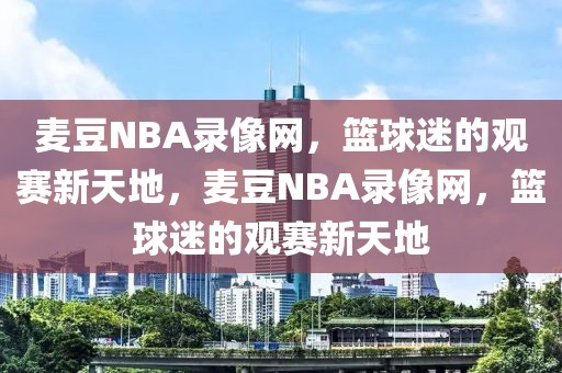 麦豆NBA录像网，篮球迷的观赛新天地，麦豆NBA录像网，篮球迷的观赛新天地-第1张图片-98直播吧