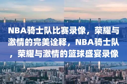 NBA骑士队比赛录像，荣耀与激情的完美诠释，NBA骑士队，荣耀与激情的篮球盛宴录像-第1张图片-98直播吧