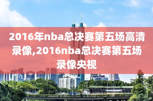 2016年nba总决赛第五场高清录像,2016nba总决赛第五场录像央视-第1张图片-98直播吧