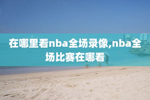 在哪里看nba全场录像,nba全场比赛在哪看-第1张图片-98直播吧