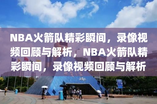 NBA火箭队精彩瞬间，录像视频回顾与解析，NBA火箭队精彩瞬间，录像视频回顾与解析-第1张图片-98直播吧