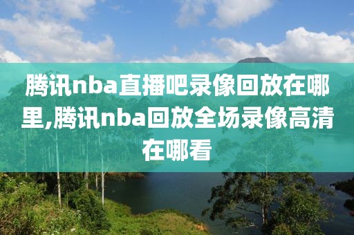 腾讯nba直播吧录像回放在哪里,腾讯nba回放全场录像高清在哪看-第1张图片-98直播吧