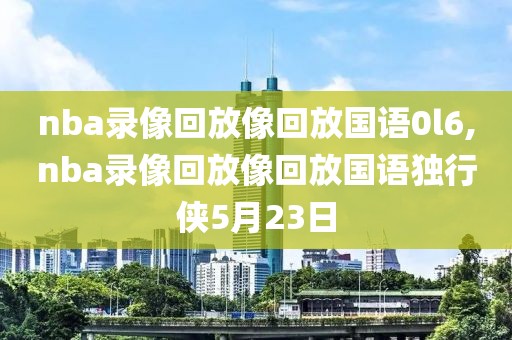 nba录像回放像回放国语0l6,nba录像回放像回放国语独行侠5月23日-第1张图片-98直播吧